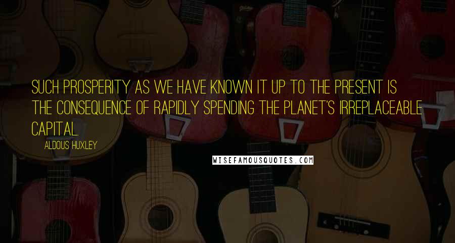 Aldous Huxley Quotes: Such prosperity as we have known it up to the present is the consequence of rapidly spending the planet's irreplaceable capital.
