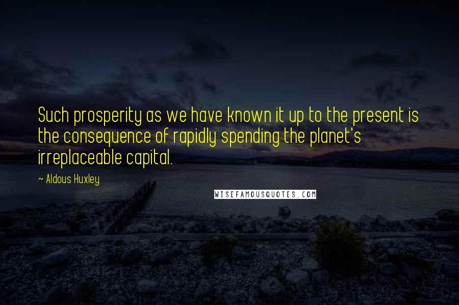 Aldous Huxley Quotes: Such prosperity as we have known it up to the present is the consequence of rapidly spending the planet's irreplaceable capital.