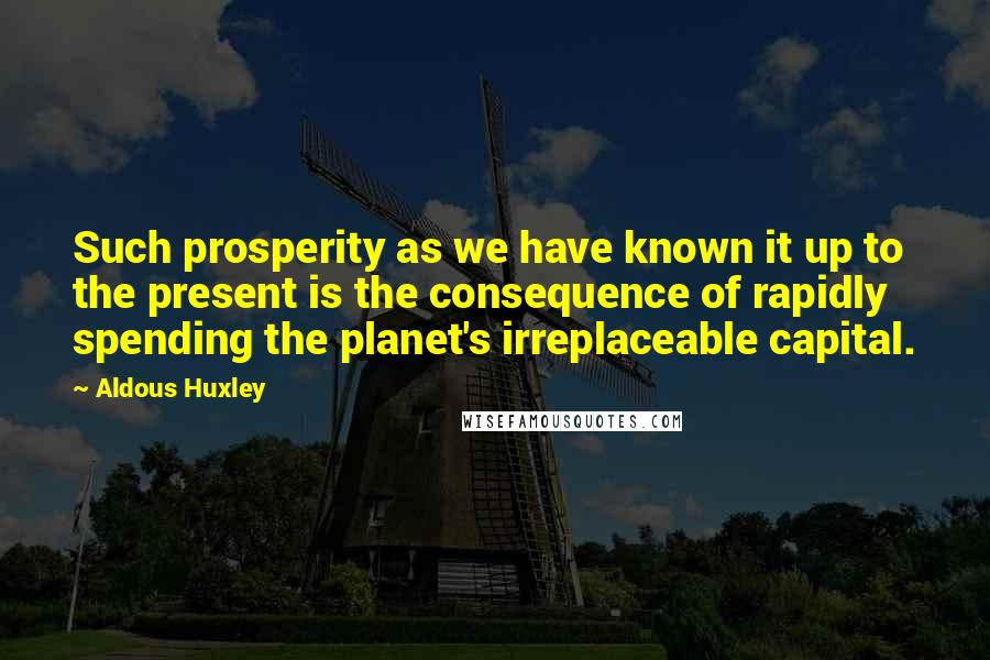 Aldous Huxley Quotes: Such prosperity as we have known it up to the present is the consequence of rapidly spending the planet's irreplaceable capital.