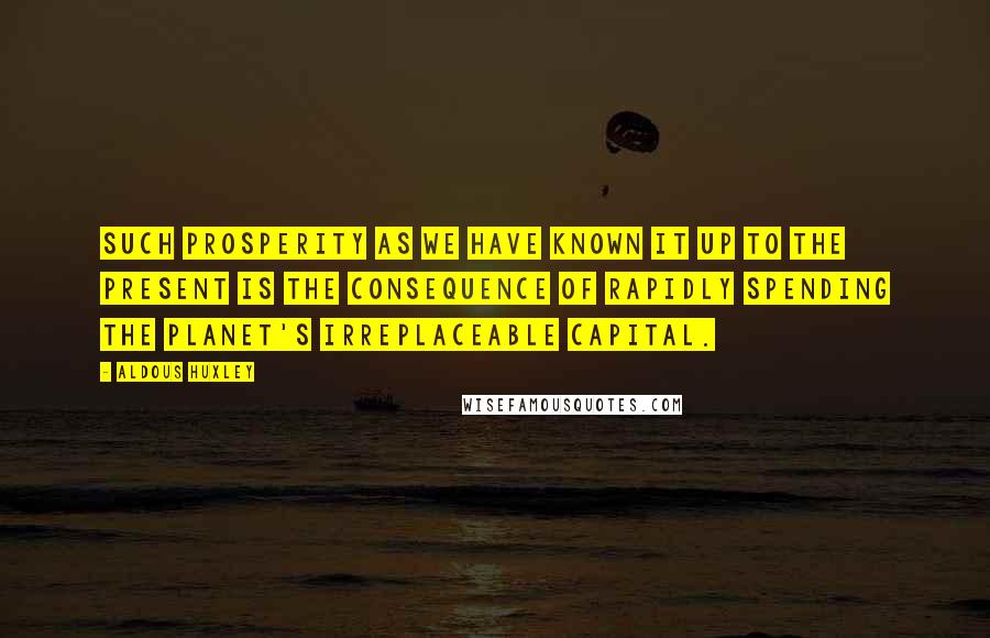 Aldous Huxley Quotes: Such prosperity as we have known it up to the present is the consequence of rapidly spending the planet's irreplaceable capital.