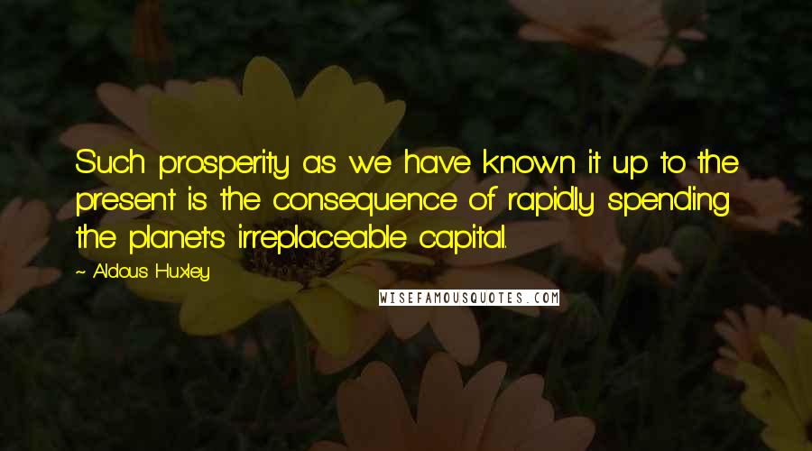 Aldous Huxley Quotes: Such prosperity as we have known it up to the present is the consequence of rapidly spending the planet's irreplaceable capital.