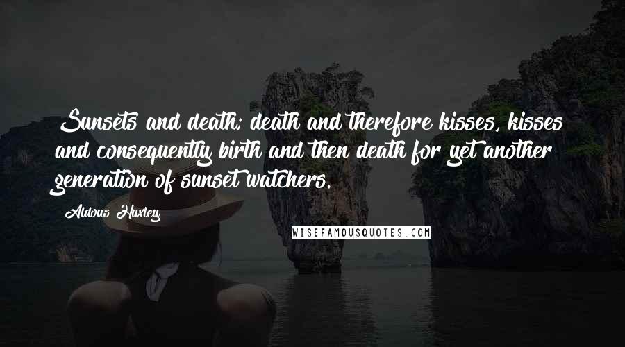 Aldous Huxley Quotes: Sunsets and death; death and therefore kisses, kisses and consequently birth and then death for yet another generation of sunset watchers.