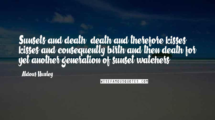 Aldous Huxley Quotes: Sunsets and death; death and therefore kisses, kisses and consequently birth and then death for yet another generation of sunset watchers.