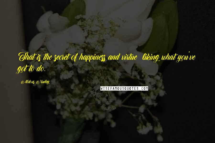 Aldous Huxley Quotes: That is the secret of happiness and virtue  liking what you've got to do.