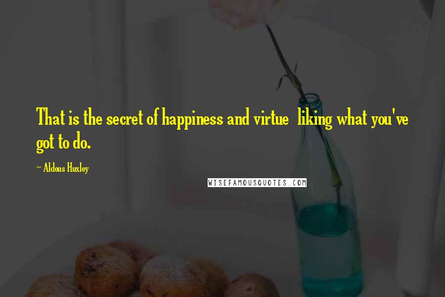 Aldous Huxley Quotes: That is the secret of happiness and virtue  liking what you've got to do.