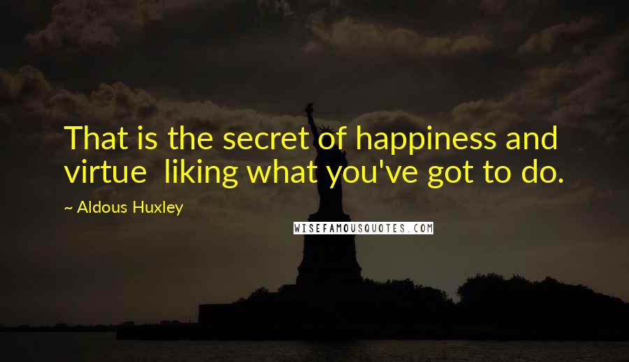 Aldous Huxley Quotes: That is the secret of happiness and virtue  liking what you've got to do.