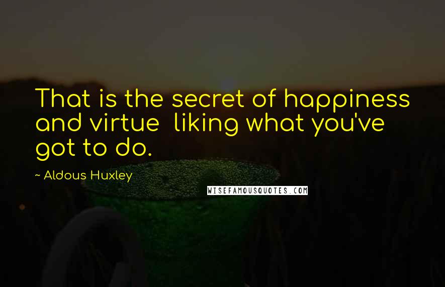 Aldous Huxley Quotes: That is the secret of happiness and virtue  liking what you've got to do.
