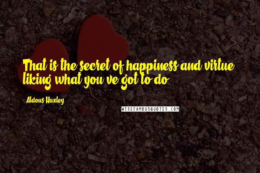 Aldous Huxley Quotes: That is the secret of happiness and virtue  liking what you've got to do.