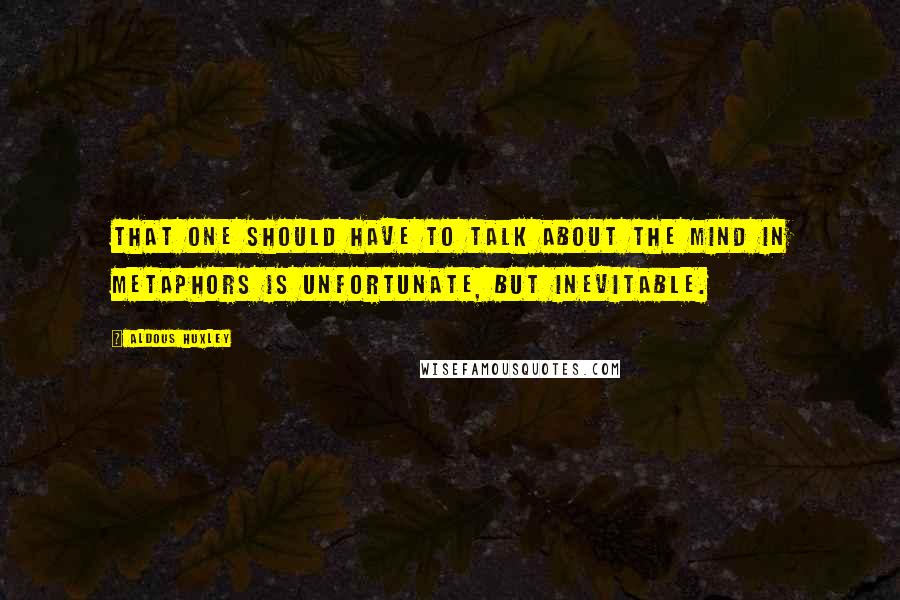Aldous Huxley Quotes: That one should have to talk about the mind in metaphors is unfortunate, but inevitable.