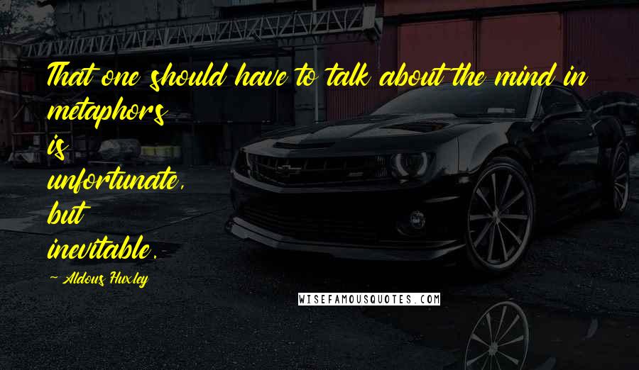 Aldous Huxley Quotes: That one should have to talk about the mind in metaphors is unfortunate, but inevitable.