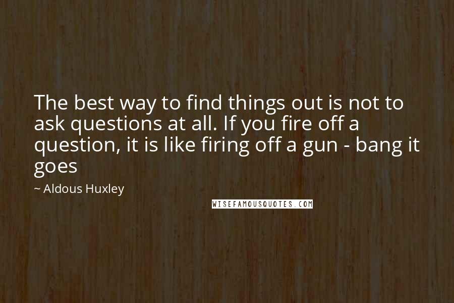 Aldous Huxley Quotes: The best way to find things out is not to ask questions at all. If you fire off a question, it is like firing off a gun - bang it goes