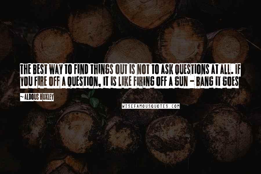 Aldous Huxley Quotes: The best way to find things out is not to ask questions at all. If you fire off a question, it is like firing off a gun - bang it goes