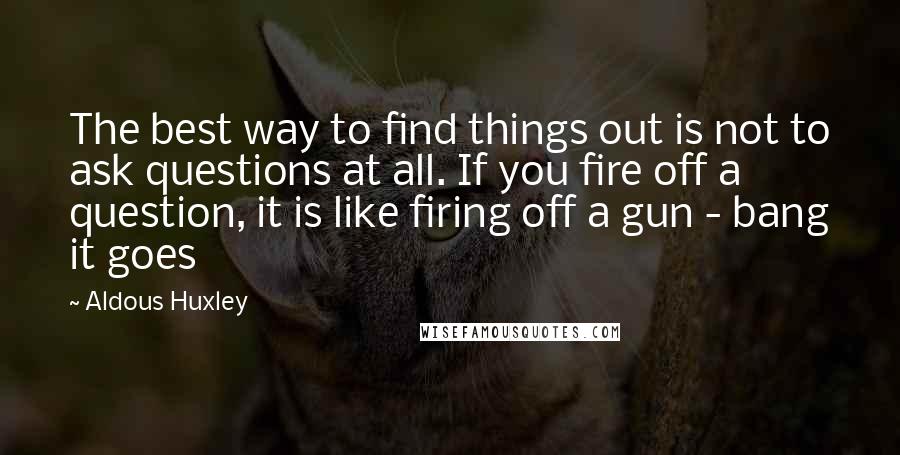 Aldous Huxley Quotes: The best way to find things out is not to ask questions at all. If you fire off a question, it is like firing off a gun - bang it goes