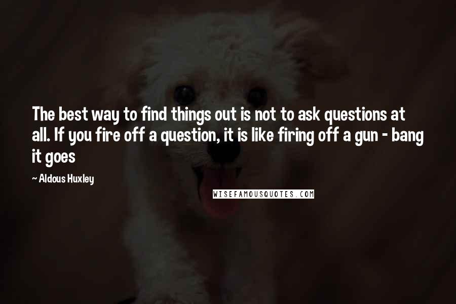 Aldous Huxley Quotes: The best way to find things out is not to ask questions at all. If you fire off a question, it is like firing off a gun - bang it goes