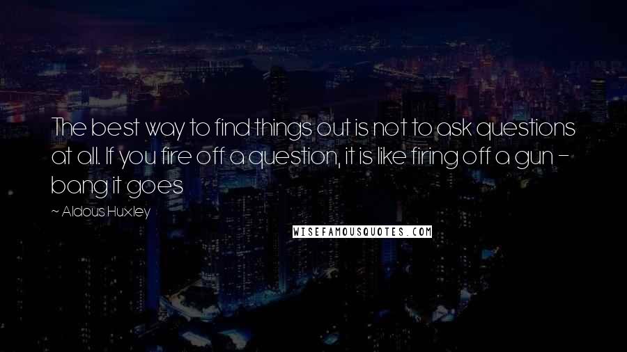 Aldous Huxley Quotes: The best way to find things out is not to ask questions at all. If you fire off a question, it is like firing off a gun - bang it goes