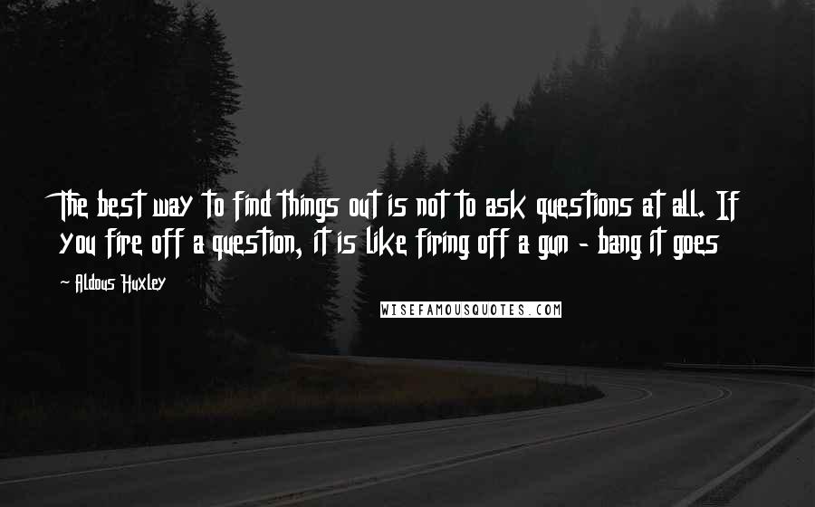 Aldous Huxley Quotes: The best way to find things out is not to ask questions at all. If you fire off a question, it is like firing off a gun - bang it goes