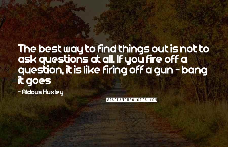 Aldous Huxley Quotes: The best way to find things out is not to ask questions at all. If you fire off a question, it is like firing off a gun - bang it goes
