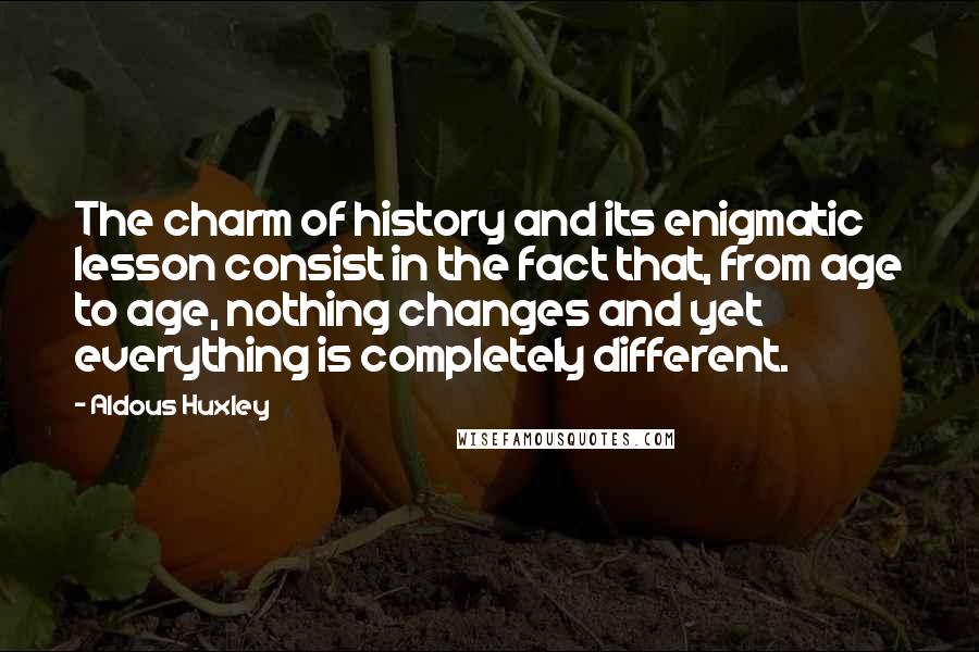 Aldous Huxley Quotes: The charm of history and its enigmatic lesson consist in the fact that, from age to age, nothing changes and yet everything is completely different.