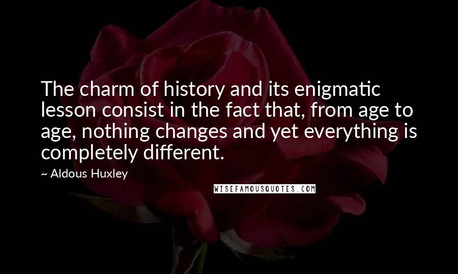 Aldous Huxley Quotes: The charm of history and its enigmatic lesson consist in the fact that, from age to age, nothing changes and yet everything is completely different.