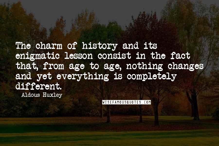 Aldous Huxley Quotes: The charm of history and its enigmatic lesson consist in the fact that, from age to age, nothing changes and yet everything is completely different.