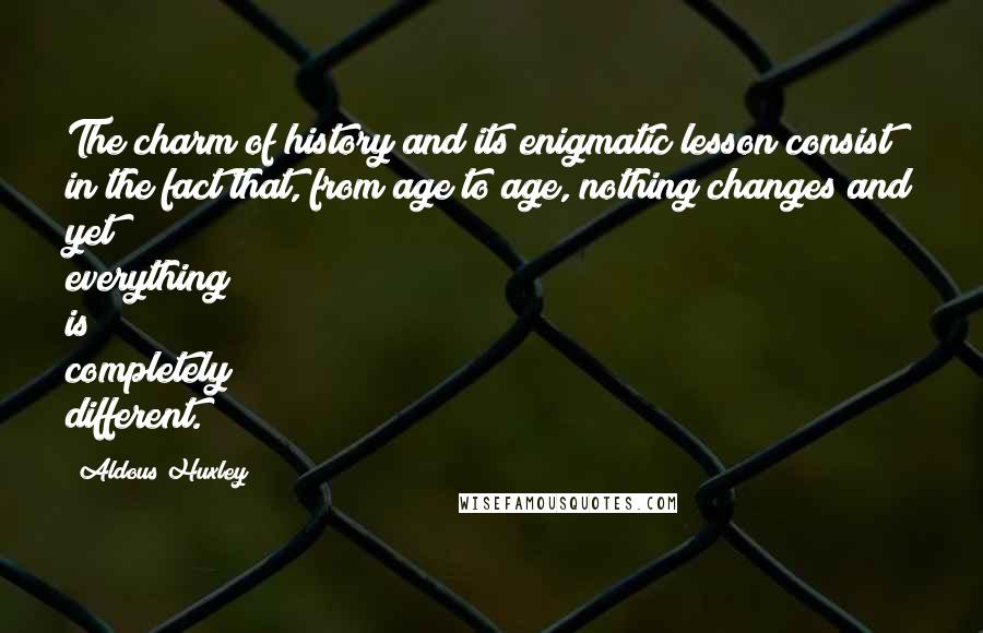 Aldous Huxley Quotes: The charm of history and its enigmatic lesson consist in the fact that, from age to age, nothing changes and yet everything is completely different.
