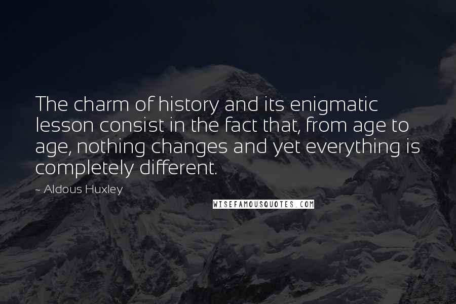 Aldous Huxley Quotes: The charm of history and its enigmatic lesson consist in the fact that, from age to age, nothing changes and yet everything is completely different.
