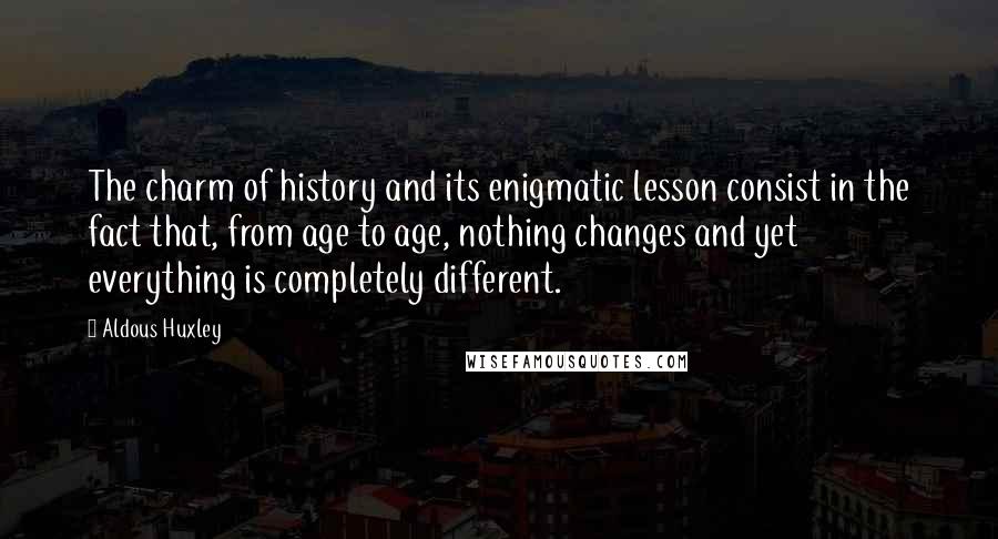 Aldous Huxley Quotes: The charm of history and its enigmatic lesson consist in the fact that, from age to age, nothing changes and yet everything is completely different.