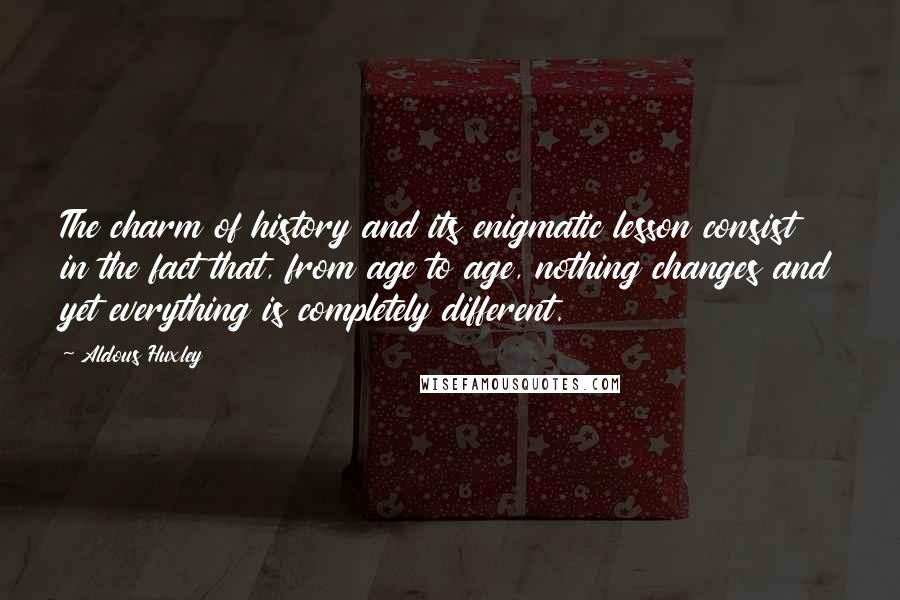 Aldous Huxley Quotes: The charm of history and its enigmatic lesson consist in the fact that, from age to age, nothing changes and yet everything is completely different.