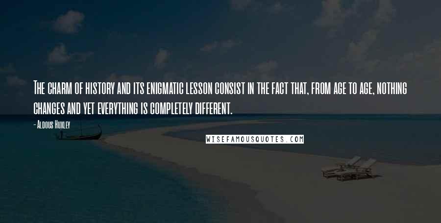 Aldous Huxley Quotes: The charm of history and its enigmatic lesson consist in the fact that, from age to age, nothing changes and yet everything is completely different.