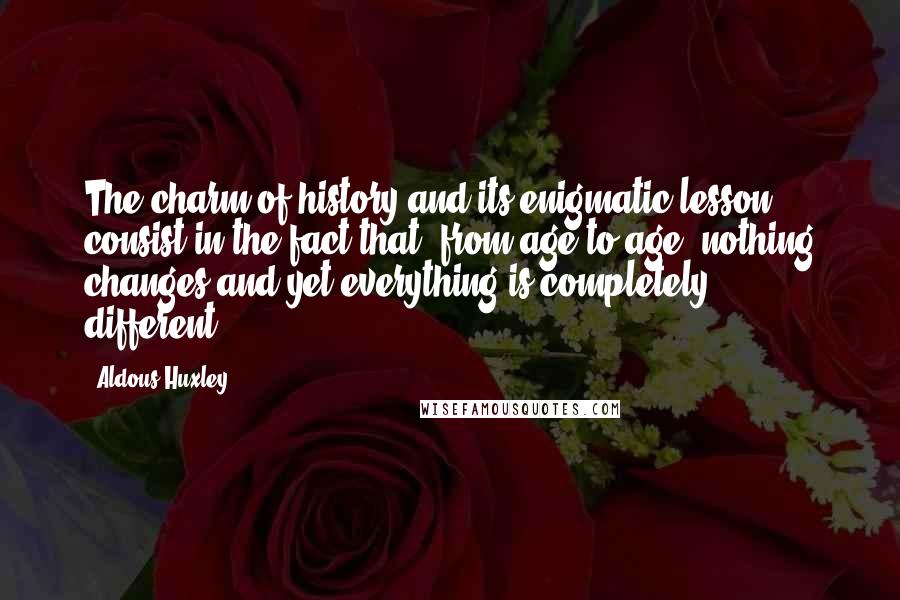 Aldous Huxley Quotes: The charm of history and its enigmatic lesson consist in the fact that, from age to age, nothing changes and yet everything is completely different.