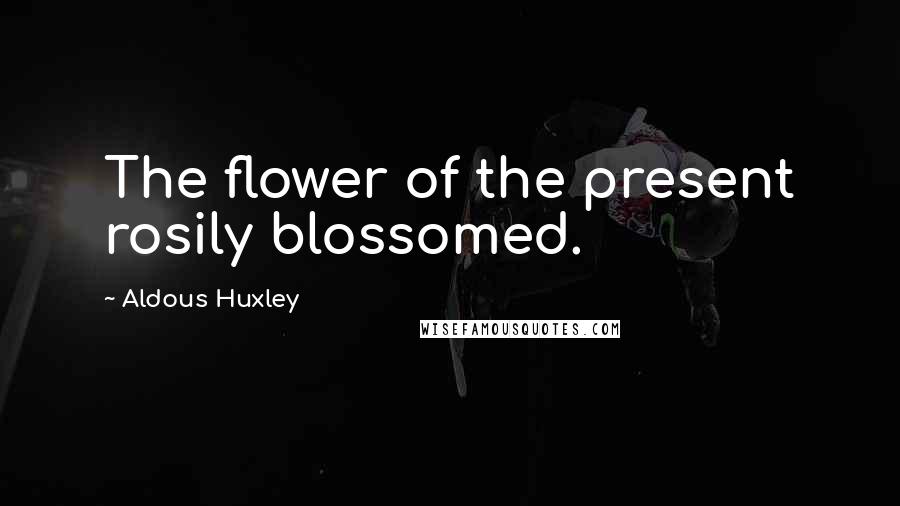 Aldous Huxley Quotes: The flower of the present rosily blossomed.