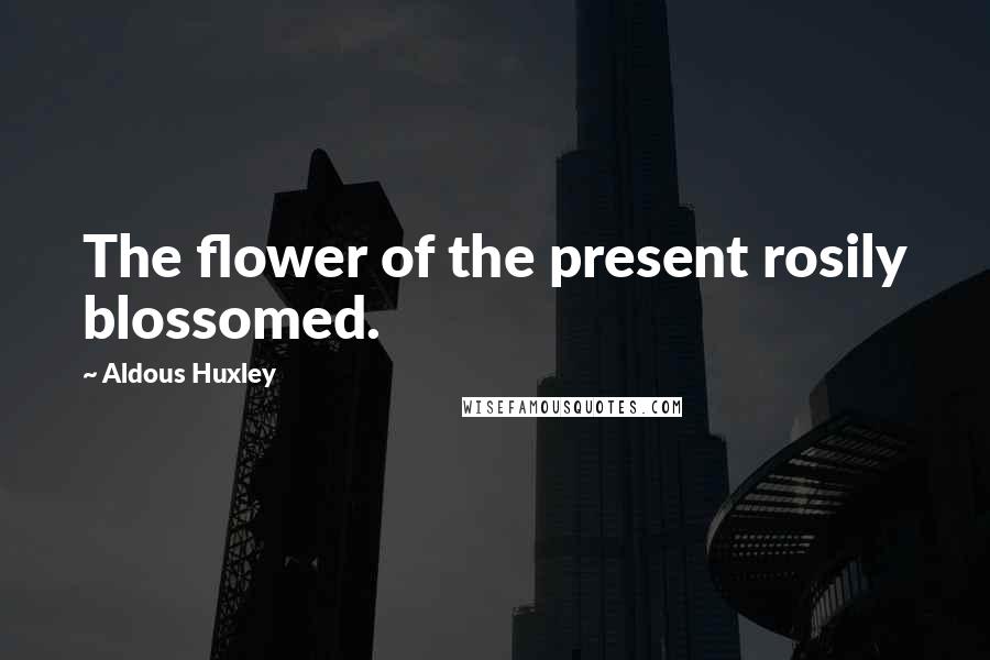 Aldous Huxley Quotes: The flower of the present rosily blossomed.