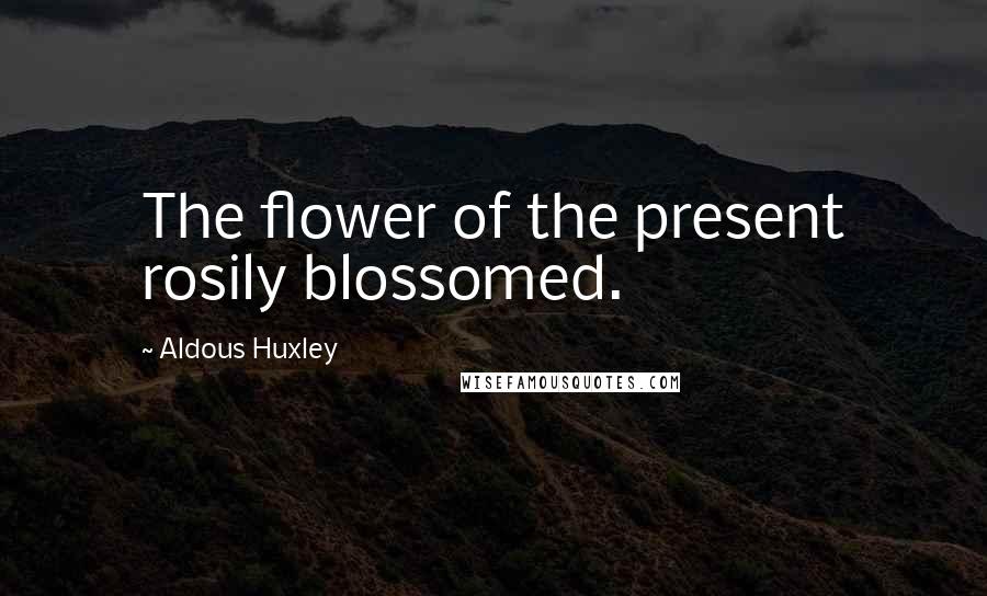 Aldous Huxley Quotes: The flower of the present rosily blossomed.