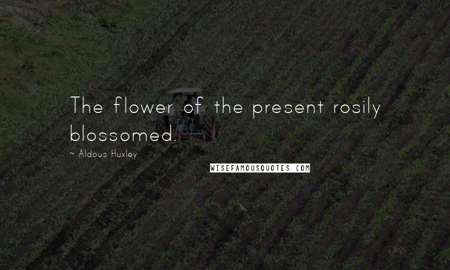 Aldous Huxley Quotes: The flower of the present rosily blossomed.