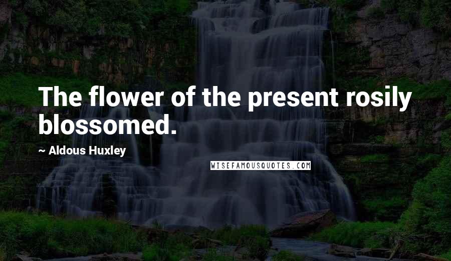 Aldous Huxley Quotes: The flower of the present rosily blossomed.