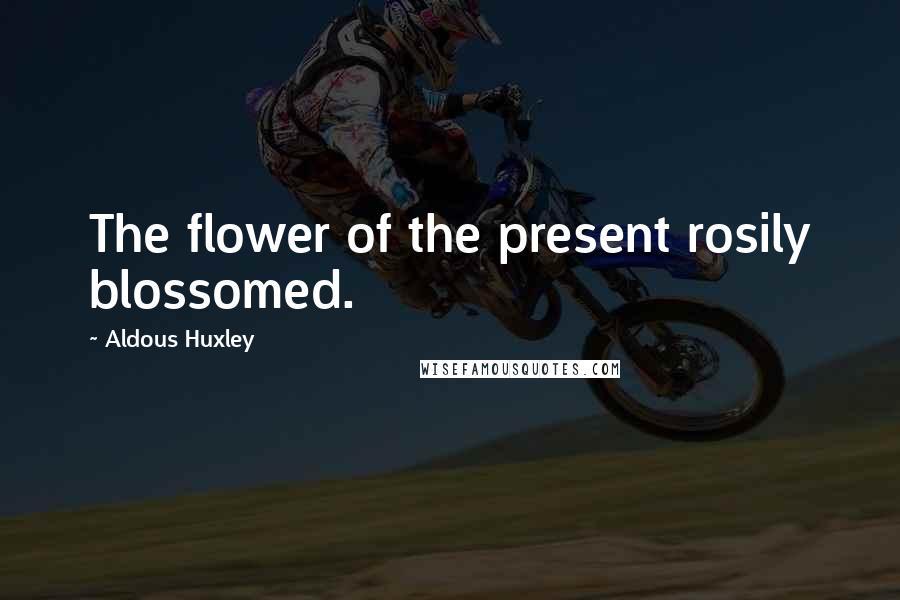 Aldous Huxley Quotes: The flower of the present rosily blossomed.