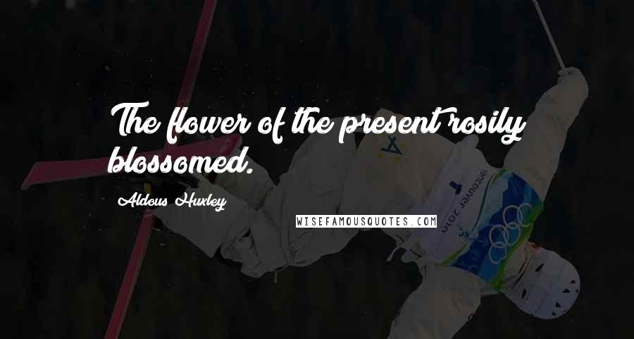 Aldous Huxley Quotes: The flower of the present rosily blossomed.