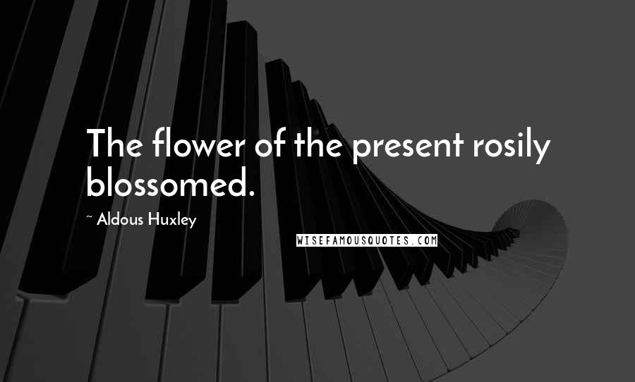 Aldous Huxley Quotes: The flower of the present rosily blossomed.