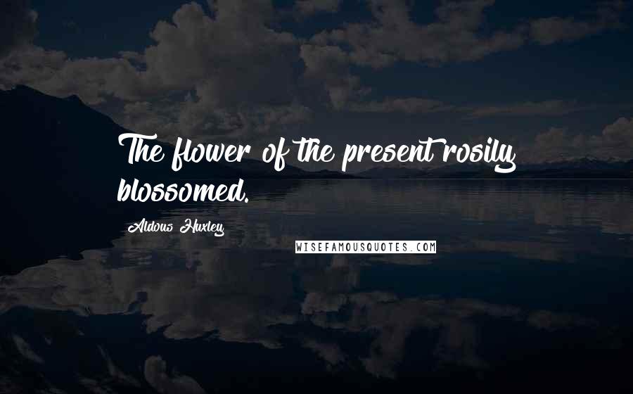 Aldous Huxley Quotes: The flower of the present rosily blossomed.