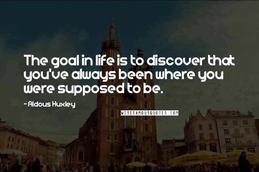 Aldous Huxley Quotes: The goal in life is to discover that you've always been where you were supposed to be.