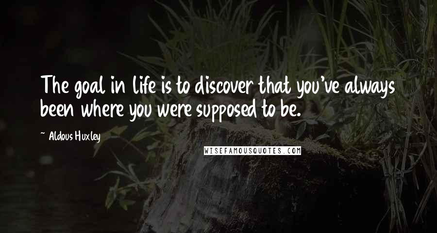 Aldous Huxley Quotes: The goal in life is to discover that you've always been where you were supposed to be.