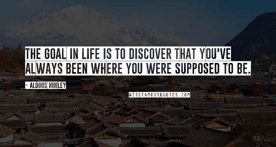Aldous Huxley Quotes: The goal in life is to discover that you've always been where you were supposed to be.