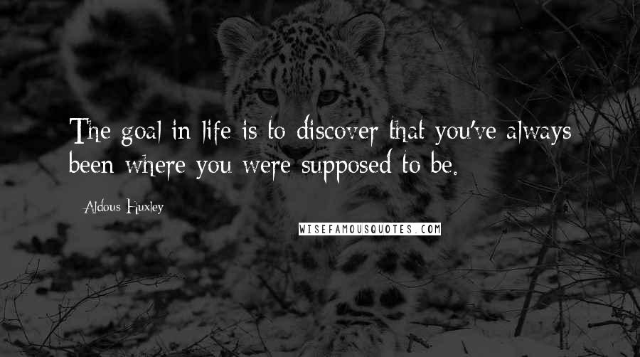 Aldous Huxley Quotes: The goal in life is to discover that you've always been where you were supposed to be.