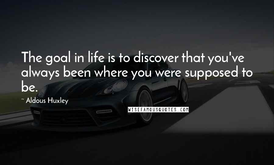 Aldous Huxley Quotes: The goal in life is to discover that you've always been where you were supposed to be.