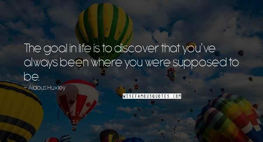 Aldous Huxley Quotes: The goal in life is to discover that you've always been where you were supposed to be.
