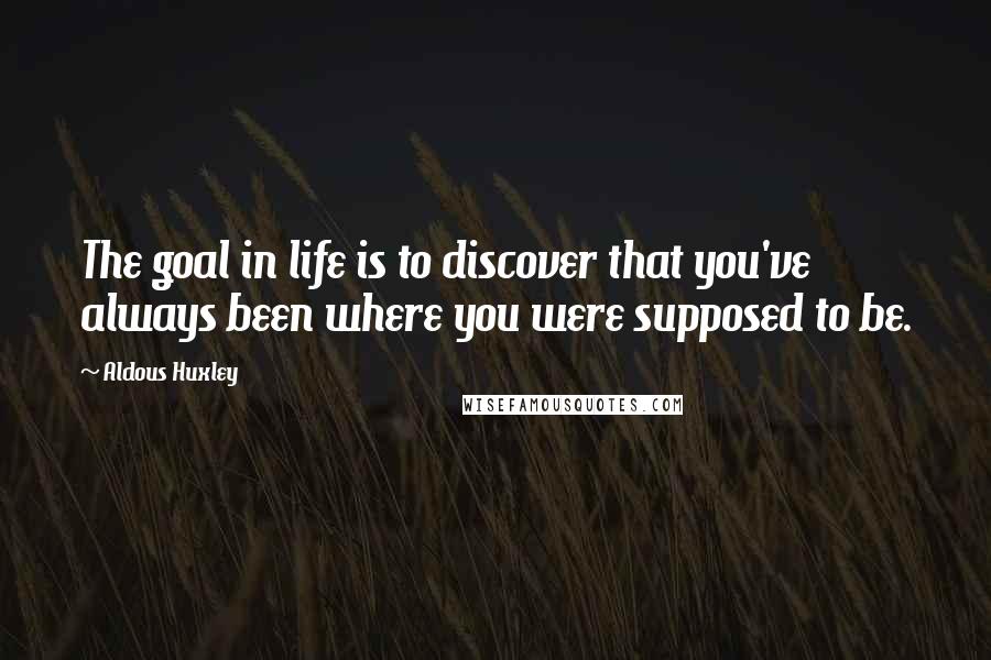 Aldous Huxley Quotes: The goal in life is to discover that you've always been where you were supposed to be.