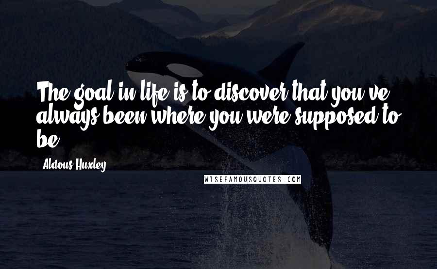 Aldous Huxley Quotes: The goal in life is to discover that you've always been where you were supposed to be.
