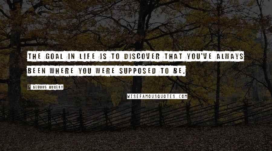 Aldous Huxley Quotes: The goal in life is to discover that you've always been where you were supposed to be.