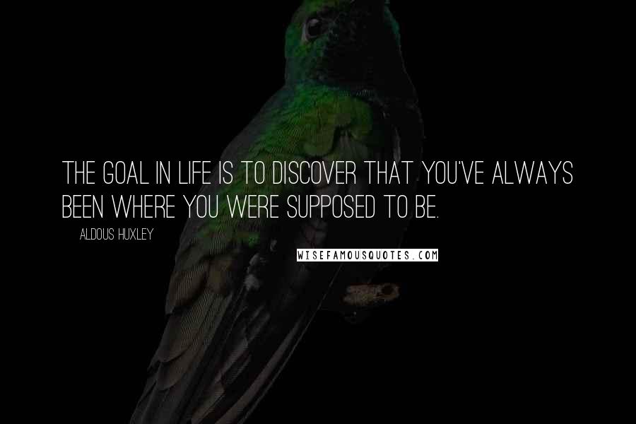 Aldous Huxley Quotes: The goal in life is to discover that you've always been where you were supposed to be.