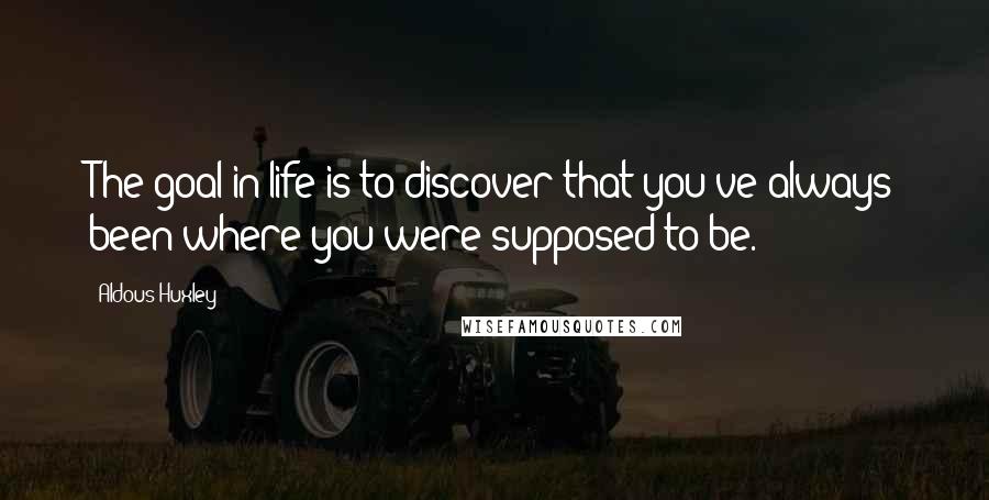 Aldous Huxley Quotes: The goal in life is to discover that you've always been where you were supposed to be.